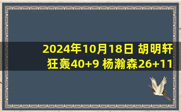 2024年10月18日 胡明轩狂轰40+9 杨瀚森26+11+4帽 广东险胜青岛